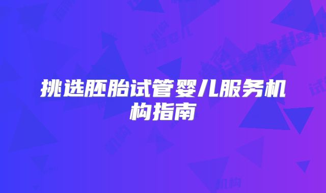 挑选胚胎试管婴儿服务机构指南