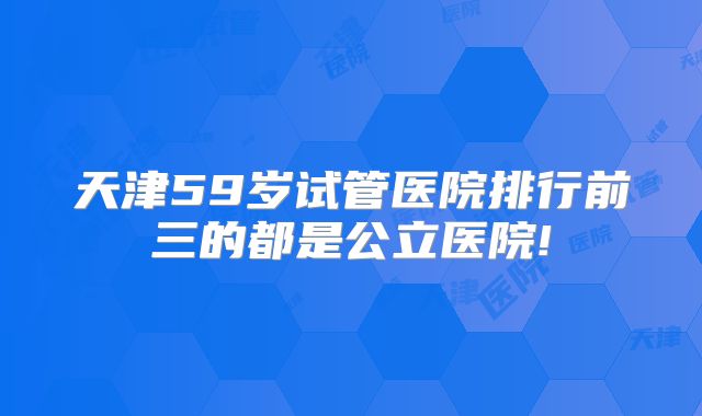 天津59岁试管医院排行前三的都是公立医院!