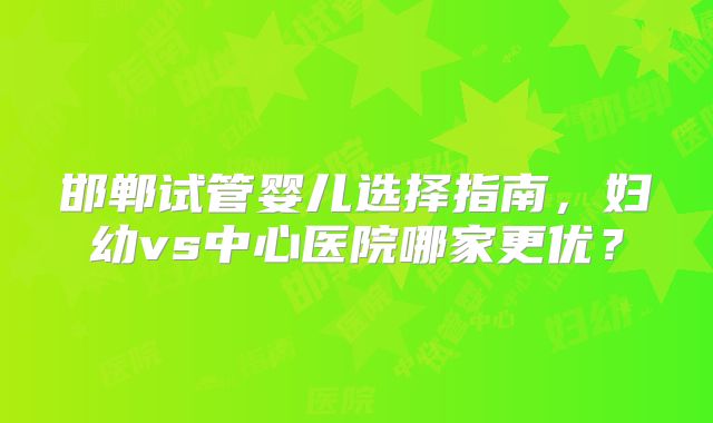 邯郸试管婴儿选择指南，妇幼vs中心医院哪家更优？