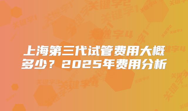 上海第三代试管费用大概多少？2025年费用分析