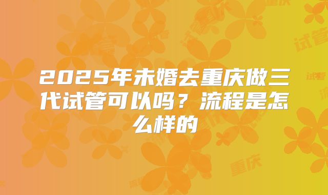 2025年未婚去重庆做三代试管可以吗？流程是怎么样的