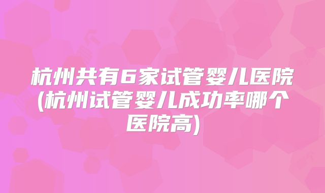 杭州共有6家试管婴儿医院(杭州试管婴儿成功率哪个医院高)