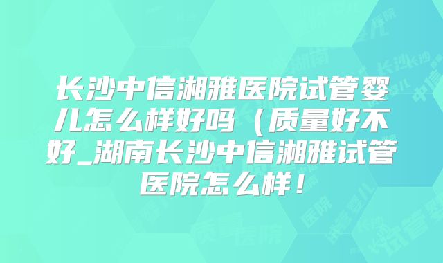 长沙中信湘雅医院试管婴儿怎么样好吗(质量好不好_湖南长沙中信湘雅试管医院怎么样!