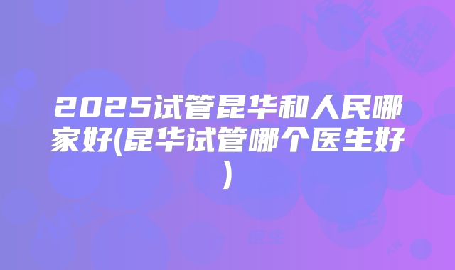 2025试管昆华和人民哪家好(昆华试管哪个医生好)