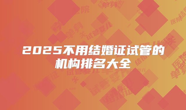 2025不用结婚证试管的机构排名大全