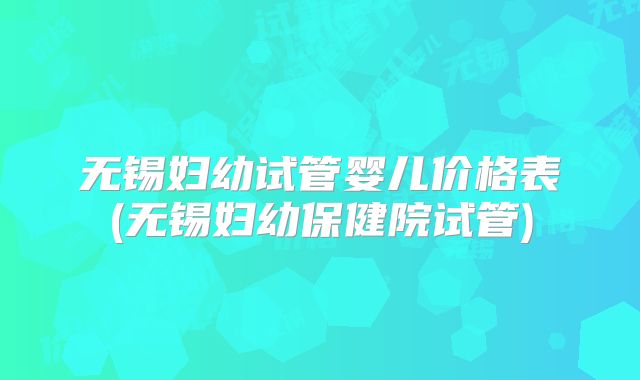 无锡妇幼试管婴儿价格表(无锡妇幼保健院试管)