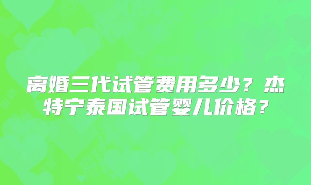 离婚三代试管费用多少？杰特宁泰国试管婴儿价格？