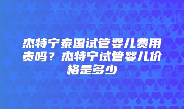 杰特宁泰国试管婴儿费用贵吗？杰特宁试管婴儿价格是多少