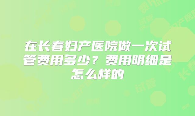 在长春妇产医院做一次试管费用多少?费用明细是怎么样的