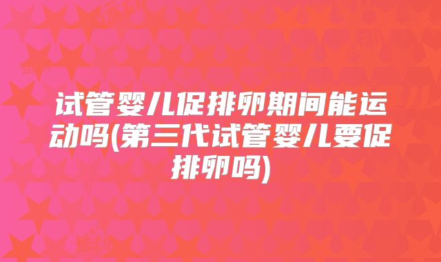 试管婴儿促排卵期间能运动吗(第三代试管婴儿要促排卵吗)