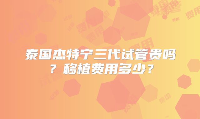 泰国杰特宁三代试管贵吗?移植费用多少?