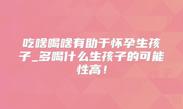 吃啥喝啥有助于怀孕生孩子_多喝什么生孩子的可能性高!