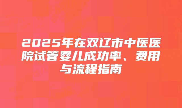 2025年在双辽市中医医院试管婴儿成功率、费用与流程指南