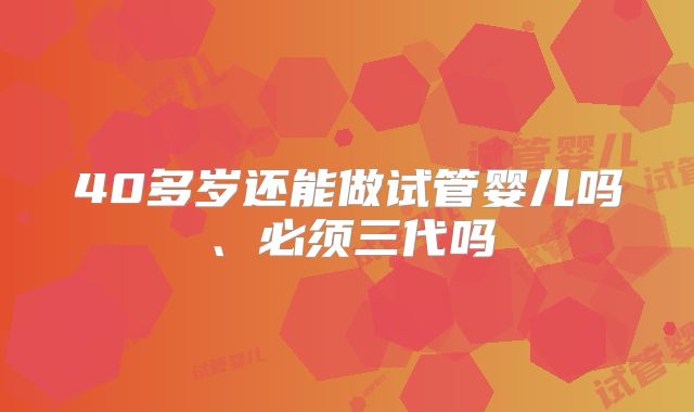 40多岁还能做试管婴儿吗、必须三代吗