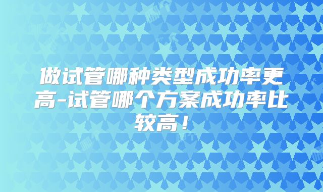 做试管哪种类型成功率更高-试管哪个方案成功率比较高!