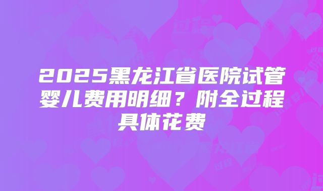 2025黑龙江省医院试管婴儿费用明细?附全过程具体花费