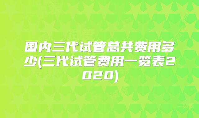 国内三代试管总共费用多少(三代试管费用一览表2020)