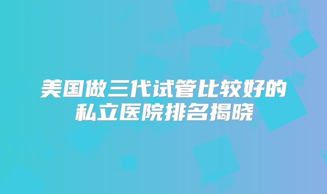 美国做三代试管比较好的私立医院排名揭晓