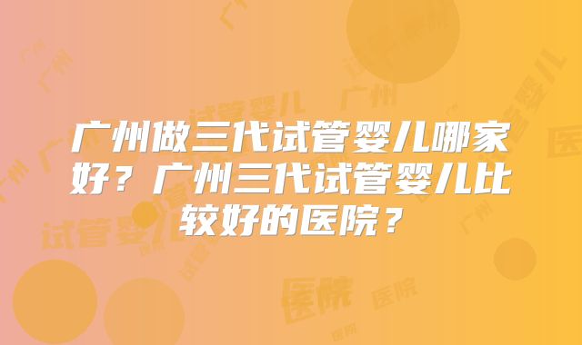 广州做三代试管婴儿哪家好？广州三代试管婴儿比较好的医院？