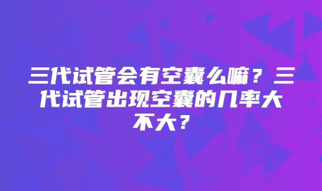 三代试管会有空囊么嘛?三代试管出现空囊的几率大不大?