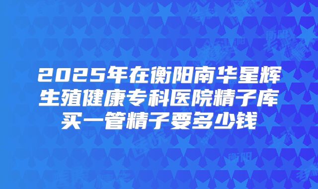 2025年在衡阳南华星辉生殖健康专科医院精子库买一管精子要多少钱