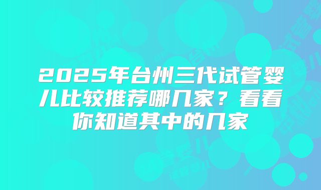 2025年台州三代试管婴儿比较推荐哪几家？看看你知道其中的几家