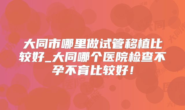 大同市哪里做试管移植比较好_大同哪个医院检查不孕不育比较好!
