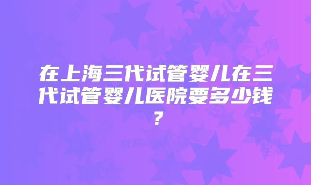 在上海三代试管婴儿在三代试管婴儿医院要多少钱？