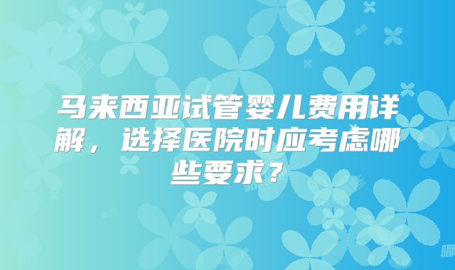 马来西亚试管婴儿费用详解，选择医院时应考虑哪些要求？