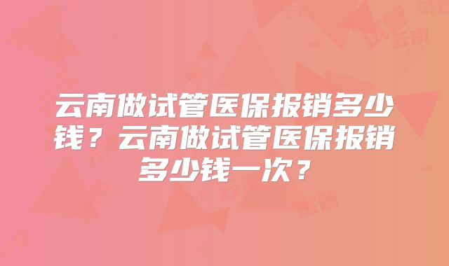 云南做试管医保报销多少钱?云南做试管医保报销多少钱一次?