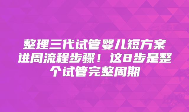 整理三代试管婴儿短方案进周流程步骤!这8步是整个试管完整周期