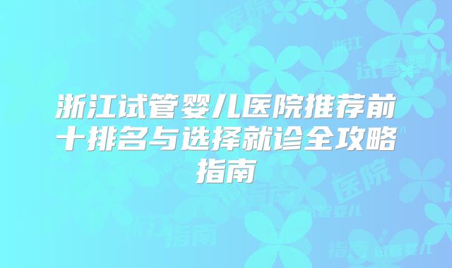 浙江试管婴儿医院推荐前十排名与选择就诊全攻略指南
