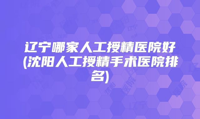辽宁哪家人工授精医院好(沈阳人工授精手术医院排名)