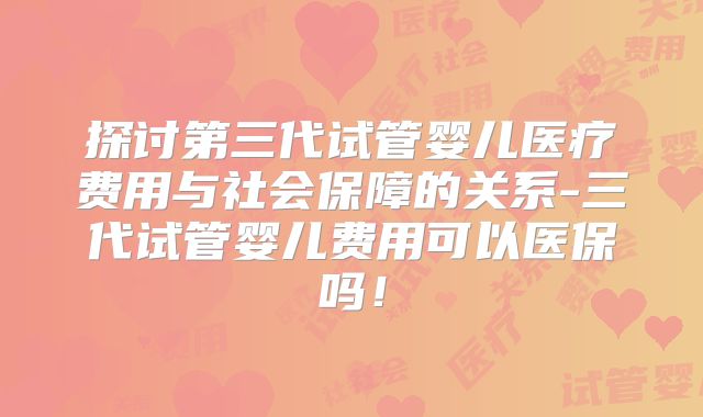 探讨第三代试管婴儿医疗费用与社会保障的关系-三代试管婴儿费用可以医保吗！