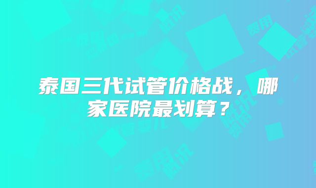 泰国三代试管价格战，哪家医院最划算？