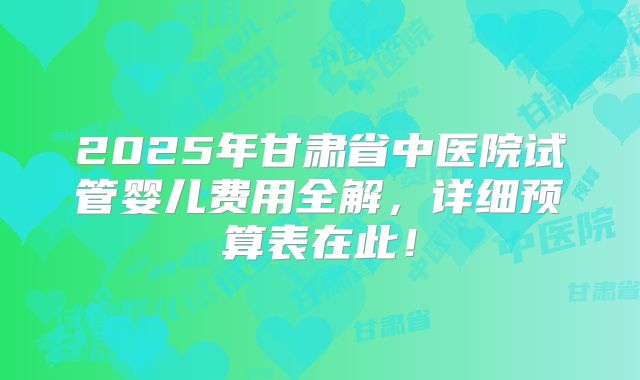 2025年甘肃省中医院试管婴儿费用全解，详细预算表在此！