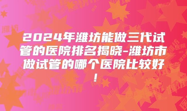 2024年潍坊能做三代试管的医院排名揭晓-潍坊市做试管的哪个医院比较好！