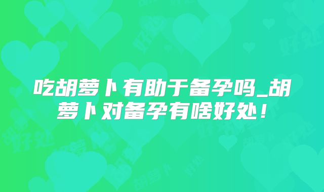 吃胡萝卜有助于备孕吗_胡萝卜对备孕有啥好处！