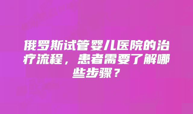 俄罗斯试管婴儿医院的治疗流程,患者需要了解哪些步骤?