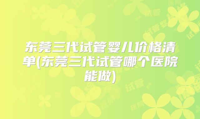 东莞三代试管婴儿价格清单(东莞三代试管哪个医院能做)