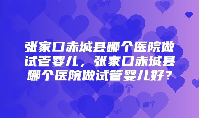 张家口赤城县哪个医院做试管婴儿，张家口赤城县哪个医院做试管婴儿好？