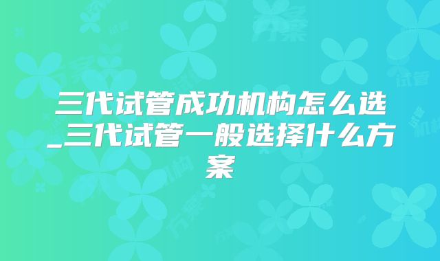 三代试管成功机构怎么选_三代试管一般选择什么方案