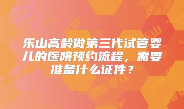 乐山高龄做第三代试管婴儿的医院预约流程，需要准备什么证件？