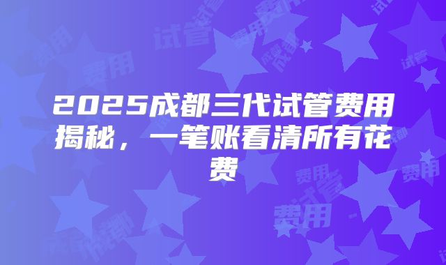 2025成都三代试管费用揭秘，一笔账看清所有花费