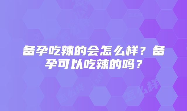 备孕吃辣的会怎么样?备孕可以吃辣的吗?