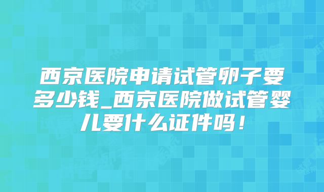 西京医院申请试管卵子要多少钱_西京医院做试管婴儿要什么证件吗!
