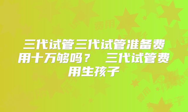 三代试管三代试管准备费用十万够吗? 三代试管费用生孩子