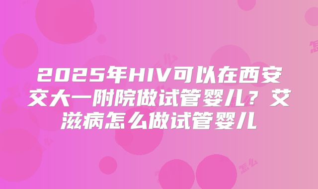 2025年HIV可以在西安交大一附院做试管婴儿？艾滋病怎么做试管婴儿