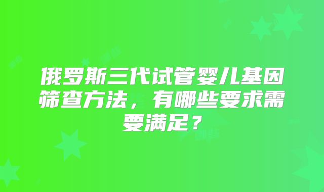 俄罗斯三代试管婴儿基因筛查方法，有哪些要求需要满足？