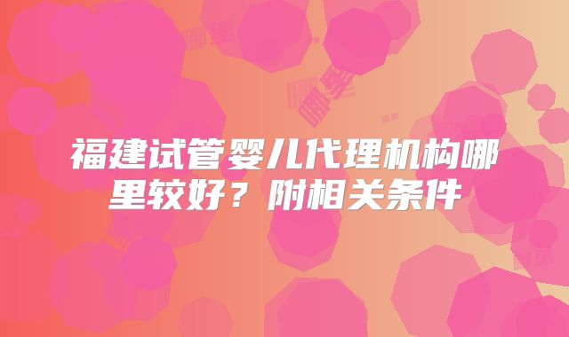 福建试管婴儿代理机构哪里较好？附相关条件